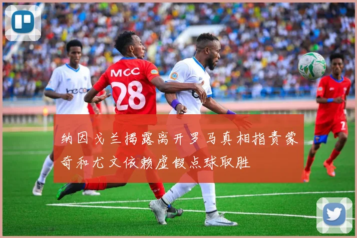 纳因戈兰揭露离开罗马真相指责蒙奇和尤文依赖虚假点球取胜