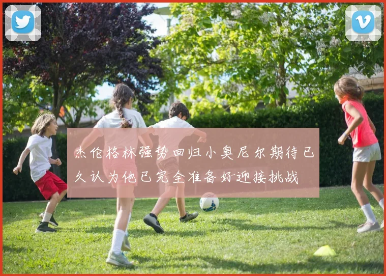 杰伦格林强势回归小奥尼尔期待已久认为他已完全准备好迎接挑战