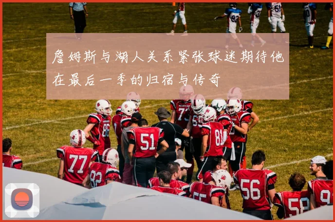 詹姆斯与湖人关系紧张球迷期待他在最后一季的归宿与传奇