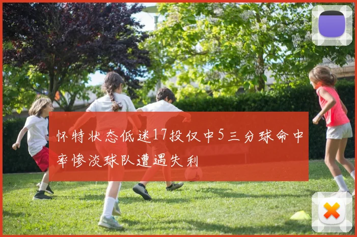 怀特状态低迷17投仅中5三分球命中率惨淡球队遭遇失利