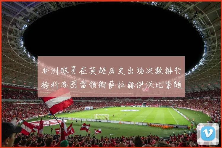 非洲球员在英超历史出场次数排行榜科洛图雷领衔萨拉赫伊沃比紧随其后