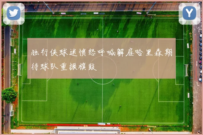独行侠球迷愤怒呼喊解雇哈里森期待球队重振旗鼓