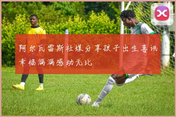 阿尔瓦雷斯社媒分享孩子出生喜讯幸福满满感动无比