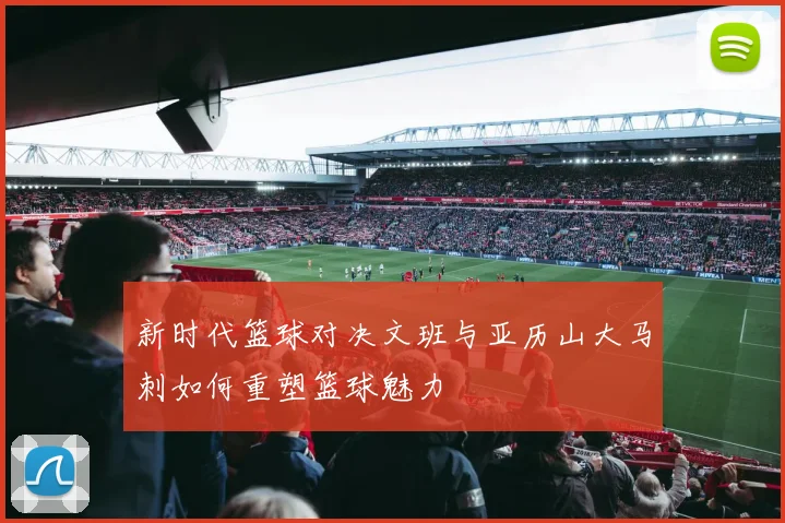 新时代篮球对决文班与亚历山大马刺如何重塑篮球魅力