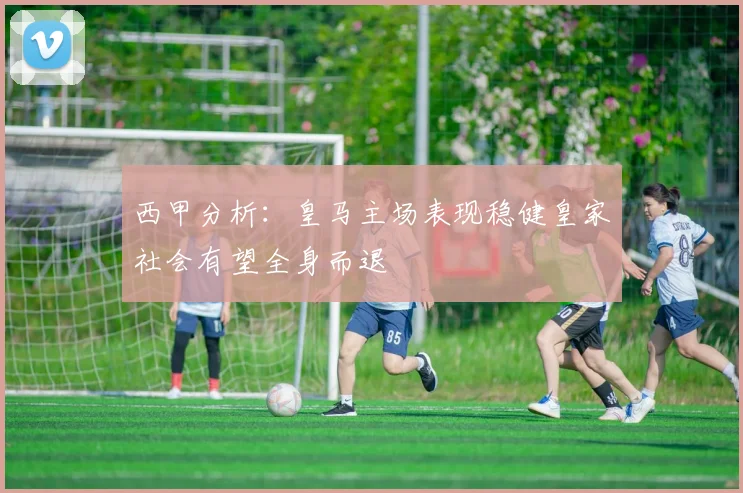 西甲分析：皇马主场表现稳健皇家社会有望全身而退