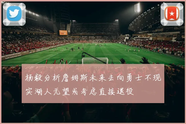杨毅分析詹姆斯未来去向勇士不现实湖人无望或考虑直接退役