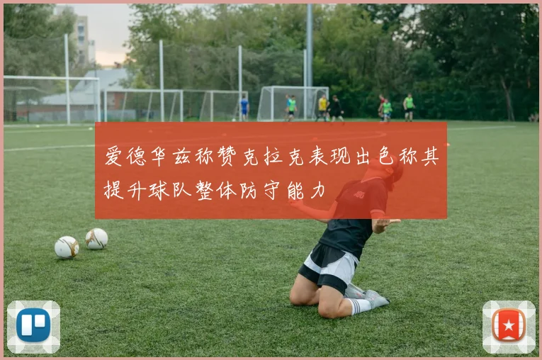爱德华兹称赞克拉克表现出色称其提升球队整体防守能力